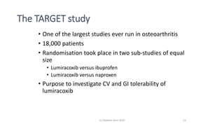 The TARGET study
• One of the largest studies ever run in osteoarthritis
• 18,000 patients
• Randomisation took place in two sub-studies of equal
size
• Lumiracoxib versus ibuprofen
• Lumiracoxib versus naproxen
• Purpose to investigate CV and GI tolerability of
lumiracoxib
(c) Stephen Senn 2019 22
 
