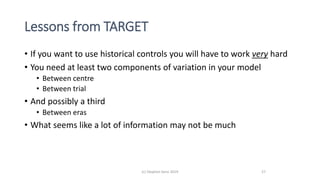 Lessons from TARGET
• If you want to use historical controls you will have to work very hard
• You need at least two components of variation in your model
• Between centre
• Between trial
• And possibly a third
• Between eras
• What seems like a lot of information may not be much
(c) Stephen Senn 2019 27
 