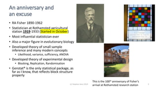 (c) Stephen Senn 2019 3
An anniversary and
an excuse
• RA Fisher 1890-1962
• Statistician at Rothamsted agricultural
station 1919-1933 (Started in October)
• Most influential statistician ever
• Also a major figure in evolutionary biology
• Developed theory of small sample
inference and many modern concepts
• Likelihood, variance, sufficiency, ANOVA
• Developed theory of experimental design
• Blocking, Replication, Randomisation
• Genstat® is the only statistical package, as
far as I know, that reflects block structure
properly
This is the 100th anniversary of Fisher’s
arrival at Rothamsted research station
 