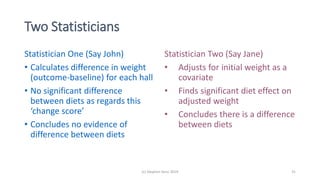 (c) Stephen Senn 2019 31
Two Statisticians
Statistician One (Say John)
• Calculates difference in weight
(outcome-baseline) for each hall
• No significant difference
between diets as regards this
‘change score’
• Concludes no evidence of
difference between diets
Statistician Two (Say Jane)
• Adjusts for initial weight as a
covariate
• Finds significant diet effect on
adjusted weight
• Concludes there is a difference
between diets
 