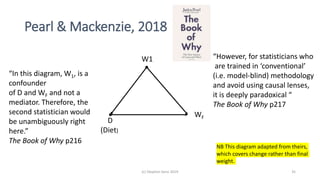 Pearl & Mackenzie, 2018
(c) Stephen Senn 2019 35
D
(Diet)
WF
W1 “However, for statisticians who
are trained in ‘conventional’
(i.e. model-blind) methodology
and avoid using causal lenses,
it is deeply paradoxical “
The Book of Why p217
“In this diagram, W1, is a
confounder
of D and WF and not a
mediator. Therefore, the
second statistician would
be unambiguously right
here.”
The Book of Why p216
NB This diagram adapted from theirs,
which covers change rather than final
weight.
 