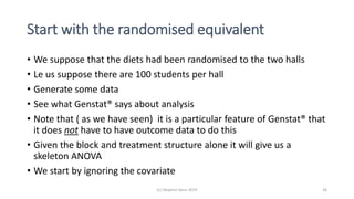 Start with the randomised equivalent
• We suppose that the diets had been randomised to the two halls
• Le us suppose there are 100 students per hall
• Generate some data
• See what Genstat® says about analysis
• Note that ( as we have seen) it is a particular feature of Genstat® that
it does not have to have outcome data to do this
• Given the block and treatment structure alone it will give us a
skeleton ANOVA
• We start by ignoring the covariate
(c) Stephen Senn 2019 36
 
