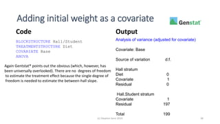 Adding initial weight as a covariate
(c) Stephen Senn 2019 38
BLOCKSTRUCTURE Hall/Student
TREATMENTSTRUCTURE Diet
COVARIATE Base
ANOVA
Analysis of variance (adjusted for covariate)
Covariate: Base
Source of variation d.f.
Hall stratum
Diet 0
Covariate 1
Residual 0
Hall.Student stratum
Covariate 1
Residual 197
Total 199
Code Output
Again Gentstat® points out the obvious (which, however, has
been universally overlooked). There are no degrees of freedom
to estimate the treatment effect because the single degree of
freedom is needed to estimate the between-hall slope.
 