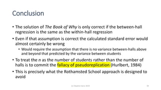 Conclusion
• The solution of The Book of Why is only correct if the between-hall
regression is the same as the within-hall regression
• Even if that assumption is correct the calculated standard error would
almost certainly be wrong
• Would require the assumption that there is no variance between-halls above
and beyond that predicted by the variance between students
• To treat the n as the number of students rather than the number of
halls is to commit the fallacy of pseudoreplication (Hurlbert, 1984)
• This is precisely what the Rothamsted School approach is designed to
avoid
(c) Stephen Senn 2019 39
 