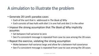 A simulation to illustrate the problem
• Generate 20 Lord’s paradox cases
• Each of the sort that is addressed in The Book of Why
• Each consists of two halls with diet 1 in one hall and diet 2 in the other
• Impose the strong assumption that The Book of Why implicitly
assumes
• Set between-hall variance to zero
• See if a consistent message is repeated from case to case among the 20 cases
• Repeat the exercise, violating the strong assumption
• Make between-hall variance large and allow for a between-hall covariance
• See if a consistent message is repeated from case to case among the 20 cases
(c) Stephen Senn 2019 40
 