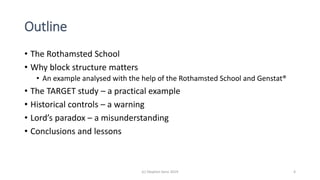 Outline
• The Rothamsted School
• Why block structure matters
• An example analysed with the help of the Rothamsted School and Genstat®
• The TARGET study – a practical example
• Historical controls – a warning
• Lord’s paradox – a misunderstanding
• Conclusions and lessons
(c) Stephen Senn 2019 4
 