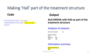 Making ‘Hall’ part of the treatment structure
Code Output
BLOCKSTRUCTURE Student
TREATMENTSTRUCTURE Hall+Diet
ANOVA
Null ANOVA with Hall as part of the
treatment structure
Analysis of variance
Source of variation d.f.
Student stratum
Hall 1
Residual 198
Total 199
Information summary
Aliased model terms
Diet
(c) Stephen Senn 2019 43
 
