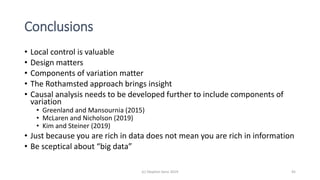 Conclusions
• Local control is valuable
• Design matters
• Components of variation matter
• The Rothamsted approach brings insight
• Causal analysis needs to be developed further to include components of
variation
• Greenland and Mansournia (2015)
• McLaren and Nicholson (2019)
• Kim and Steiner (2019)
• Just because you are rich in data does not mean you are rich in information
• Be sceptical about “big data”
(c) Stephen Senn 2019 45
 