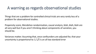 A warning as regards observational studies
(c) Stephen Senn 2019 46
Things that are a problem for controlled clinical trials are very rarely less of a
problem for observational studies.
Propensity score, Mendelian randomisation, causal analysis, blah, blah, blah are
all very well but if you aren’t thinking about components of variation, you
should be.
Variances matter. Assuming that, once confounders are adjusted for, that your
uncertainty is proportional to 1 𝑛 is an all too standard error
 