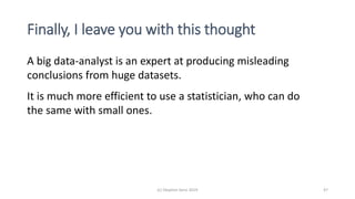Finally, I leave you with this thought
(c) Stephen Senn 2019 47
A big data-analyst is an expert at producing misleading
conclusions from huge datasets.
It is much more efficient to use a statistician, who can do
the same with small ones.
 