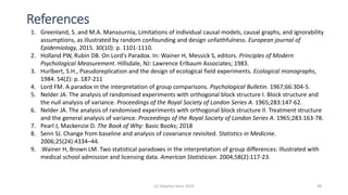 References
(c) Stephen Senn 2019 48
1. Greenland, S. and M.A. Mansournia, Limitations of individual causal models, causal graphs, and ignorability
assumptions, as illustrated by random confounding and design unfaithfulness. European journal of
Epidemiology, 2015. 30(10): p. 1101-1110.
2. Holland PW, Rubin DB. On Lord's Paradox. In: Wainer H, Messick S, editors. Principles of Modern
Psychological Measurement. Hillsdale, NJ: Lawrence Erlbaum Associates; 1983.
3. Hurlbert, S.H., Pseudoreplication and the design of ecological field experiments. Ecological monographs,
1984. 54(2): p. 187-211
4. Lord FM. A paradox in the interpretation of group comparisons. Psychological Bulletin. 1967;66:304-5.
5. Nelder JA. The analysis of randomised experiments with orthogonal block structure I. Block structure and
the null analysis of variance. Proceedings of the Royal Society of London Series A. 1965;283:147-62.
6. Nelder JA. The analysis of randomised experiments with orthogonal block structure II. Treatment structure
and the general analysis of variance. Proceedings of the Royal Society of London Series A. 1965;283:163-78.
7. Pearl J, Mackenzie D. The Book of Why: Basic Books; 2018
8. Senn SJ. Change from baseline and analysis of covariance revisited. Statistics in Medicine.
2006;25(24):4334–44.
9. .Wainer H, Brown LM. Two statistical paradoxes in the interpretation of group differences: Illustrated with
medical school admission and licensing data. American Statistician. 2004;58(2):117-23.
 