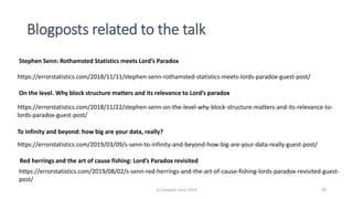 Blogposts related to the talk
(c) Stephen Senn 2019 49
https://errorstatistics.com/2019/03/09/s-senn-to-infinity-and-beyond-how-big-are-your-data-really-guest-post/
To infinity and beyond: how big are your data, really?
https://errorstatistics.com/2018/11/11/stephen-senn-rothamsted-statistics-meets-lords-paradox-guest-post/
Stephen Senn: Rothamsted Statistics meets Lord’s Paradox
On the level. Why block structure matters and its relevance to Lord’s paradox
https://errorstatistics.com/2018/11/22/stephen-senn-on-the-level-why-block-structure-matters-and-its-relevance-to-
lords-paradox-guest-post/
Red herrings and the art of cause fishing: Lord’s Paradox revisited
https://errorstatistics.com/2019/08/02/s-senn-red-herrings-and-the-art-of-cause-fishing-lords-paradox-revisited-guest-
post/
 