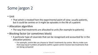 Some jargon 2
• Unit
• That which is treated from the experimental point of view: usually patients,
but it could be centres or it might be episodes in the life of a patient
• Allocation algorithm
• The way that treatments are allocated to units (for example to patients)
• Blocking factor (or sometimes block)
• A particular type of covariate that can be recognised and accounted for in the
allocation process
• For example, centre We can choose to ‘block’ treatments by centre. We try make sure
that (say) equal numbers of patients within a given centre receive two treatments that
are being compared
(c) Stephen Senn 2019 8
 