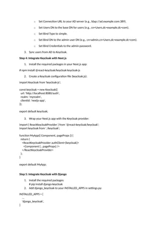 o Set Connection URL to your AD server (e.g., ldap://ad.example.com:389).
o Set Users DN to the base DN for users (e.g., cn=Users,dc=example,dc=com).
o Set Bind Type to simple.
o Set Bind DN to the admin user DN (e.g., cn=admin,cn=Users,dc=example,dc=com).
o Set Bind Credentials to the admin password.
3. Sync users from AD to Keycloak.
Step 4: Integrate Keycloak with Next.js
1. Install the required packages in your Next.js app:
# npm install @react-keycloak/keycloak keycloak-js
2. Create a Keycloak configuration file (keycloak.js):
import Keycloak from 'keycloak-js';
const keycloak = new Keycloak({
url: 'http://localhost:8080/auth',
realm: 'myrealm',
clientId: 'nextjs-app',
});
export default keycloak;
3. Wrap your Next.js app with the Keycloak provider:
import { ReactKeycloakProvider } from '@react-keycloak/keycloak';
import keycloak from './keycloak';
function MyApp({ Component, pageProps }) {
return (
<ReactKeycloakProvider authClient={keycloak}>
<Component {...pageProps} />
</ReactKeycloakProvider>
);
}
export default MyApp;
Step 5: Integrate Keycloak with Django
1. Install the required packages:
# pip install django-keycloak
2. Add django_keycloak to your INSTALLED_APPS in settings.py:
INSTALLED_APPS = [
...
'django_keycloak',
]
 