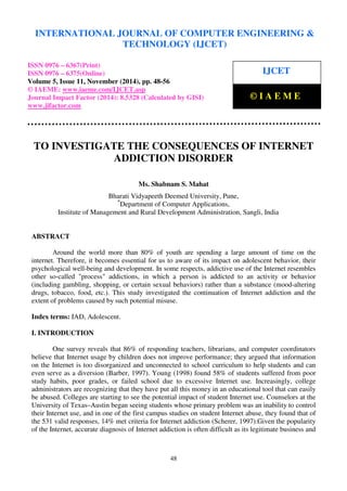 INTERNATIONAL JOURNAL OF COMPUTER ENGINEERING & 
International Journal of Computer Engineering and Technology (IJCET), ISSN 0976-6367(Print), 
ISSN 0976 - 6375(Online), Volume 5, Issue 11, November (2014), pp. 48-56 © IAEME 
TECHNOLOGY (IJCET) 
ISSN 0976 – 6367(Print) 
ISSN 0976 – 6375(Online) 
Volume 5, Issue 11, November (2014), pp. 48-56 
© IAEME: www.iaeme.com/IJCET.asp 
Journal Impact Factor (2014): 8.5328 (Calculated by GISI) 
www.jifactor.com 
48 
 
IJCET 
 
© I A E M E 
 
TO INVESTIGATE THE CONSEQUENCES OF INTERNET 
ADDICTION DISORDER 
Ms. Shabnam S. Mahat 
Bharati Vidyapeeth Deemed University, Pune, 
*Department of Computer Applications, 
Institute of Management and Rural Development Administration, Sangli, India 
ABSTRACT 
Around the world more than 80% of youth are spending a large amount of time on the 
internet. Therefore, it becomes essential for us to aware of its impact on adolescent behavior, their 
psychological well-being and development. In some respects, addictive use of the Internet resembles 
other so-called process addictions, in which a person is addicted to an activity or behavior 
(including gambling, shopping, or certain sexual behaviors) rather than a substance (mood-altering 
drugs, tobacco, food, etc.). This study investigated the continuation of Internet addiction and the 
extent of problems caused by such potential misuse. 
Index terms: IAD, Adolescent. 
I. INTRODUCTION 
One survey reveals that 86% of responding teachers, librarians, and computer coordinators 
believe that Internet usage by children does not improve performance; they argued that information 
on the Internet is too disorganized and unconnected to school curriculum to help students and can 
even serve as a diversion (Barber, 1997). Young (1998) found 58% of students suffered from poor 
study habits, poor grades, or failed school due to excessive Internet use. Increasingly, college 
administrators are recognizing that they have put all this money in an educational tool that can easily 
be abused. Colleges are starting to see the potential impact of student Internet use. Counselors at the 
University of Texas–Austin began seeing students whose primary problem was an inability to control 
their Internet use, and in one of the first campus studies on student Internet abuse, they found that of 
the 531 valid responses, 14% met criteria for Internet addiction (Scherer, 1997).Given the popularity 
of the Internet, accurate diagnosis of Internet addiction is often difficult as its legitimate business and 
 