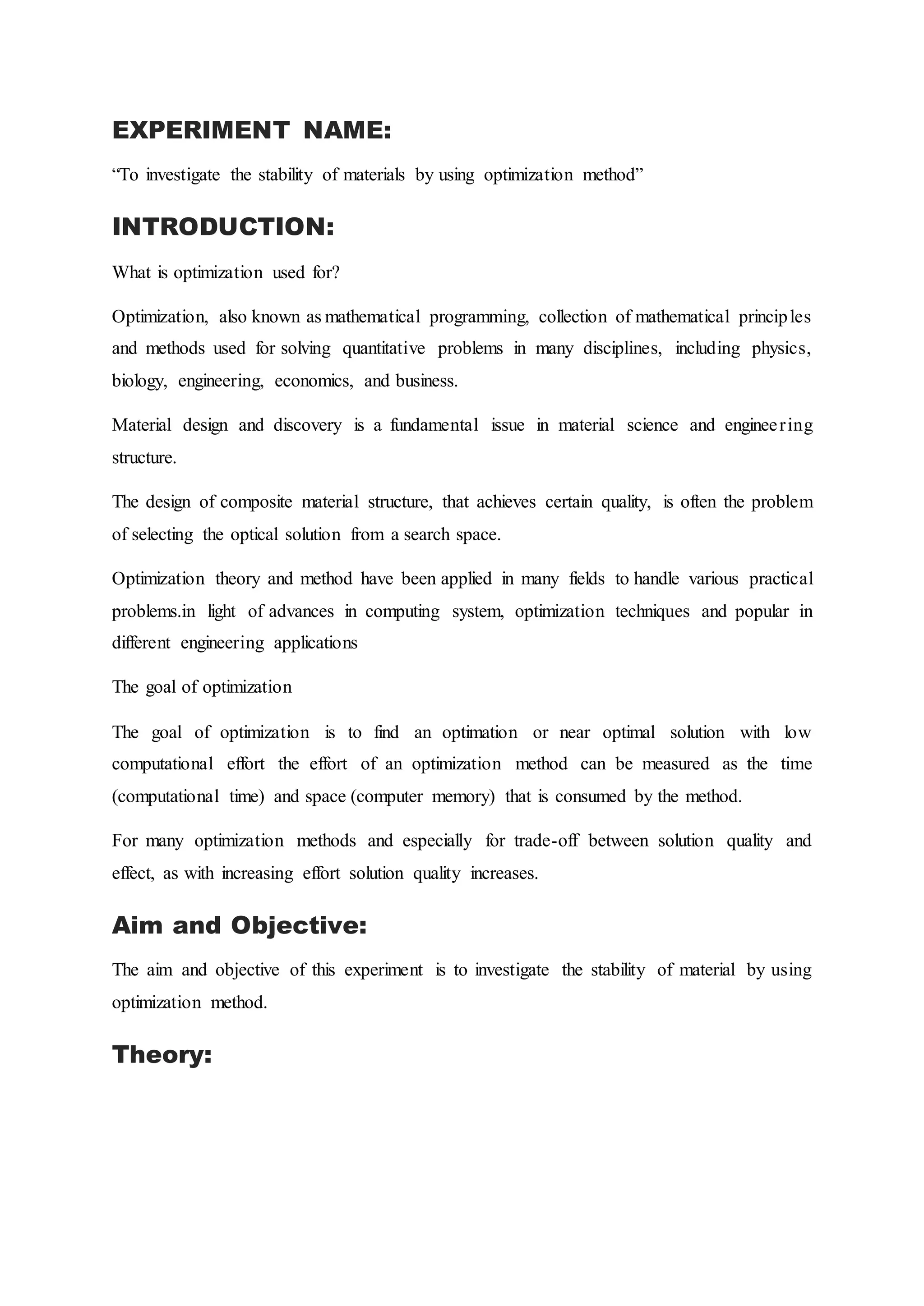 EXPERIMENT NAME:
“To investigate the stability of materials by using optimization method”
INTRODUCTION:
What is optimization used for?
Optimization, also known as mathematical programming, collection of mathematical principles
and methods used for solving quantitative problems in many disciplines, including physics,
biology, engineering, economics, and business.
Material design and discovery is a fundamental issue in material science and engineering
structure.
The design of composite material structure, that achieves certain quality, is often the problem
of selecting the optical solution from a search space.
Optimization theory and method have been applied in many fields to handle various practical
problems.in light of advances in computing system, optimization techniques and popular in
different engineering applications
The goal of optimization
The goal of optimization is to find an optimation or near optimal solution with low
computational effort the effort of an optimization method can be measured as the time
(computational time) and space (computer memory) that is consumed by the method.
For many optimization methods and especially for trade-off between solution quality and
effect, as with increasing effort solution quality increases.
Aim and Objective:
The aim and objective of this experiment is to investigate the stability of material by using
optimization method.
Theory:
 