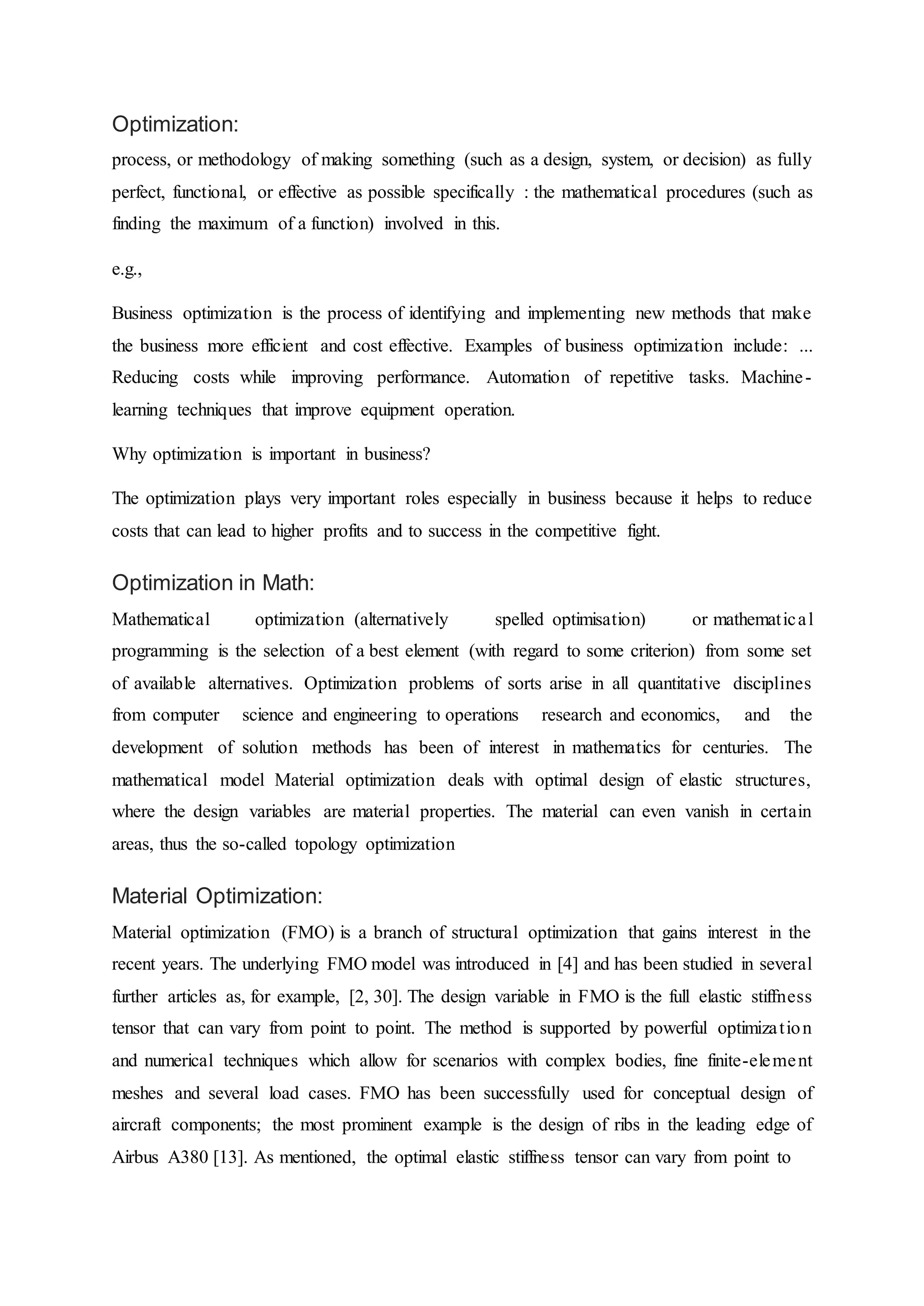 Optimization:
process, or methodology of making something (such as a design, system, or decision) as fully
perfect, functional, or effective as possible specifically : the mathematical procedures (such as
finding the maximum of a function) involved in this.
e.g.,
Business optimization is the process of identifying and implementing new methods that make
the business more efficient and cost effective. Examples of business optimization include: ...
Reducing costs while improving performance. Automation of repetitive tasks. Machine-
learning techniques that improve equipment operation.
Why optimization is important in business?
The optimization plays very important roles especially in business because it helps to reduce
costs that can lead to higher profits and to success in the competitive fight.
Optimization in Math:
Mathematical optimization (alternatively spelled optimisation) or mathematical
programming is the selection of a best element (with regard to some criterion) from some set
of available alternatives. Optimization problems of sorts arise in all quantitative disciplines
from computer science and engineering to operations research and economics, and the
development of solution methods has been of interest in mathematics for centuries. The
mathematical model Material optimization deals with optimal design of elastic structures,
where the design variables are material properties. The material can even vanish in certain
areas, thus the so-called topology optimization
Material Optimization:
Material optimization (FMO) is a branch of structural optimization that gains interest in the
recent years. The underlying FMO model was introduced in [4] and has been studied in several
further articles as, for example, [2, 30]. The design variable in FMO is the full elastic stiffness
tensor that can vary from point to point. The method is supported by powerful optimization
and numerical techniques which allow for scenarios with complex bodies, fine finite-element
meshes and several load cases. FMO has been successfully used for conceptual design of
aircraft components; the most prominent example is the design of ribs in the leading edge of
Airbus A380 [13]. As mentioned, the optimal elastic stiffness tensor can vary from point to
 