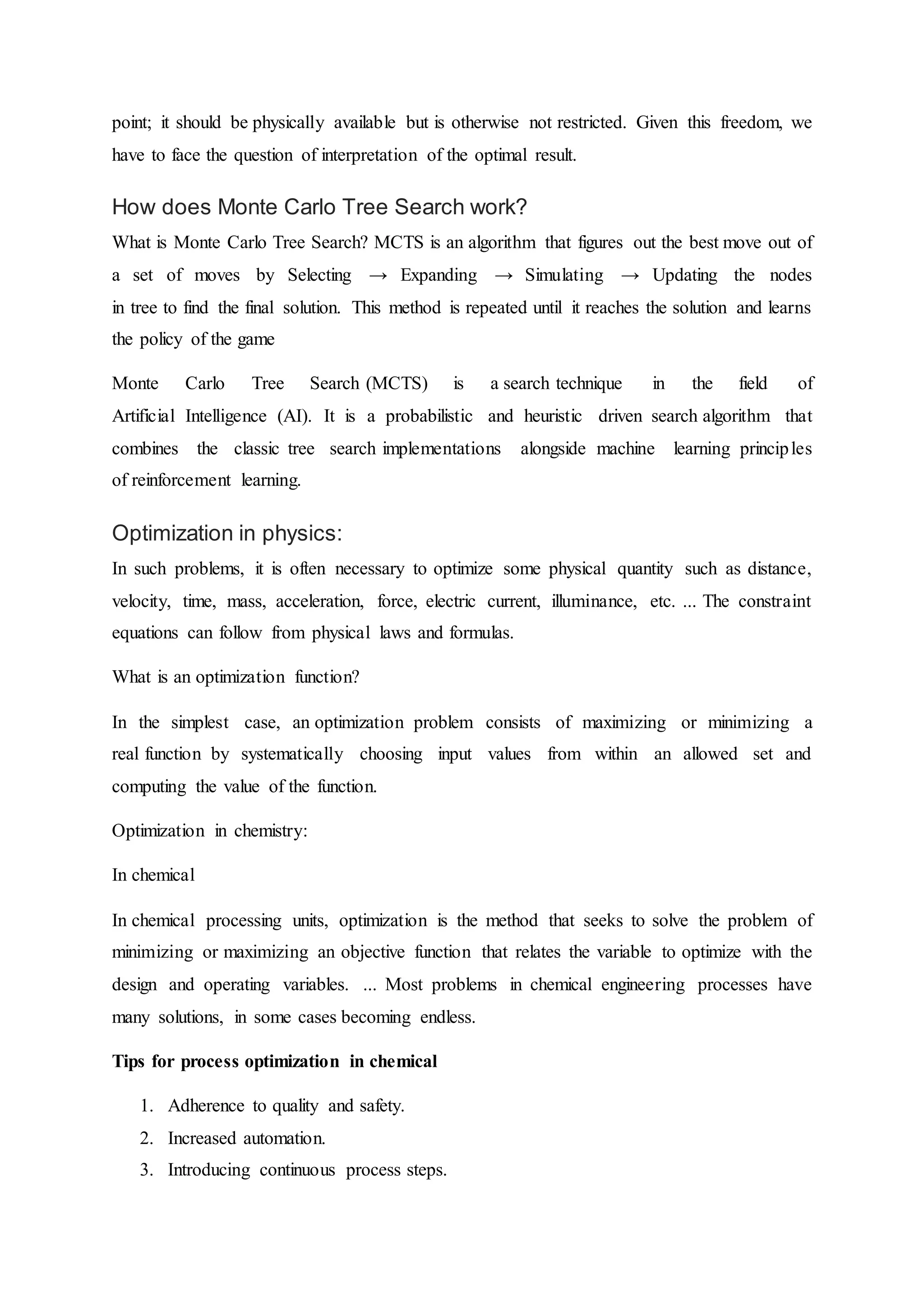 point; it should be physically available but is otherwise not restricted. Given this freedom, we
have to face the question of interpretation of the optimal result.
How does Monte Carlo Tree Search work?
What is Monte Carlo Tree Search? MCTS is an algorithm that figures out the best move out of
a set of moves by Selecting → Expanding → Simulating → Updating the nodes
in tree to find the final solution. This method is repeated until it reaches the solution and learns
the policy of the game
Monte Carlo Tree Search (MCTS) is a search technique in the field of
Artificial Intelligence (AI). It is a probabilistic and heuristic driven search algorithm that
combines the classic tree search implementations alongside machine learning principles
of reinforcement learning.
Optimization in physics:
In such problems, it is often necessary to optimize some physical quantity such as distance,
velocity, time, mass, acceleration, force, electric current, illuminance, etc. ... The constraint
equations can follow from physical laws and formulas.
What is an optimization function?
In the simplest case, an optimization problem consists of maximizing or minimizing a
real function by systematically choosing input values from within an allowed set and
computing the value of the function.
Optimization in chemistry:
In chemical
In chemical processing units, optimization is the method that seeks to solve the problem of
minimizing or maximizing an objective function that relates the variable to optimize with the
design and operating variables. ... Most problems in chemical engineering processes have
many solutions, in some cases becoming endless.
Tips for process optimization in chemical
1. Adherence to quality and safety.
2. Increased automation.
3. Introducing continuous process steps.
 