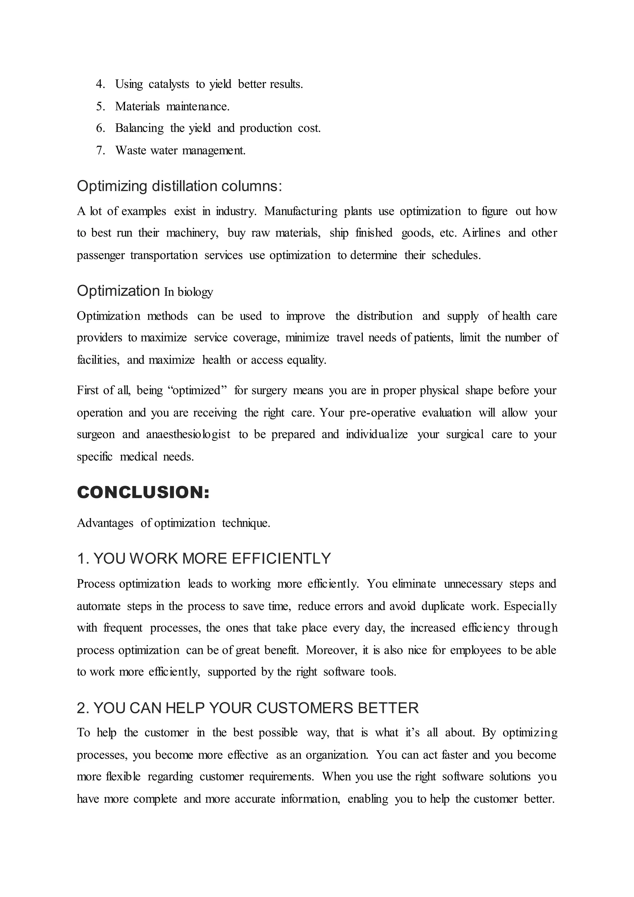 4. Using catalysts to yield better results.
5. Materials maintenance.
6. Balancing the yield and production cost.
7. Waste water management.
Optimizing distillation columns:
A lot of examples exist in industry. Manufacturing plants use optimization to figure out how
to best run their machinery, buy raw materials, ship finished goods, etc. Airlines and other
passenger transportation services use optimization to determine their schedules.
Optimization In biology
Optimization methods can be used to improve the distribution and supply of health care
providers to maximize service coverage, minimize travel needs of patients, limit the number of
facilities, and maximize health or access equality.
First of all, being “optimized” for surgery means you are in proper physical shape before your
operation and you are receiving the right care. Your pre-operative evaluation will allow your
surgeon and anaesthesiologist to be prepared and individualize your surgical care to your
specific medical needs.
CONCLUSION:
Advantages of optimization technique.
1. YOU WORK MORE EFFICIENTLY
Process optimization leads to working more efficiently. You eliminate unnecessary steps and
automate steps in the process to save time, reduce errors and avoid duplicate work. Especially
with frequent processes, the ones that take place every day, the increased efficiency through
process optimization can be of great benefit. Moreover, it is also nice for employees to be able
to work more efficiently, supported by the right software tools.
2. YOU CAN HELP YOUR CUSTOMERS BETTER
To help the customer in the best possible way, that is what it’s all about. By optimizing
processes, you become more effective as an organization. You can act faster and you become
more flexible regarding customer requirements. When you use the right software solutions you
have more complete and more accurate information, enabling you to help the customer better.
 