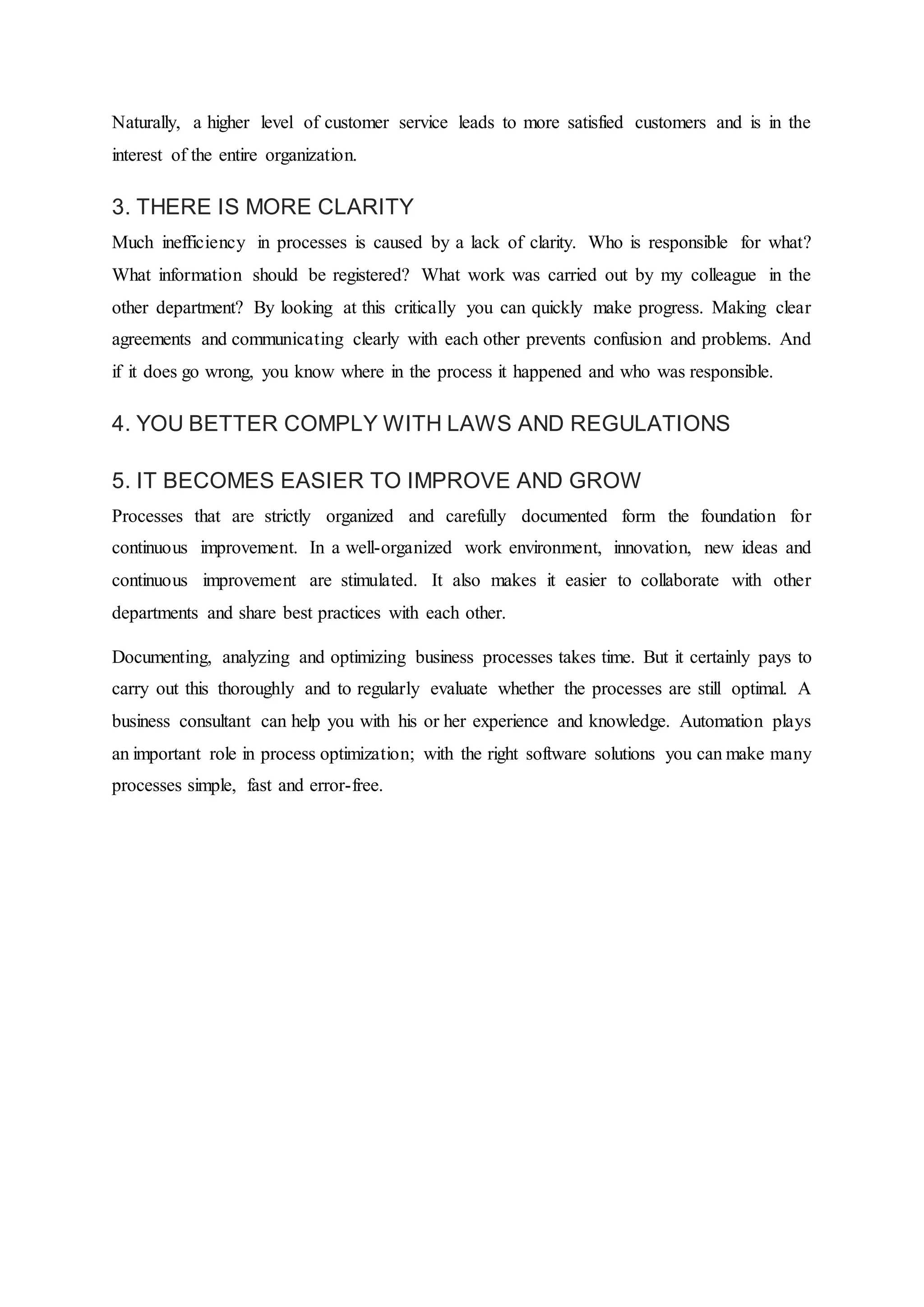 Naturally, a higher level of customer service leads to more satisfied customers and is in the
interest of the entire organization.
3. THERE IS MORE CLARITY
Much inefficiency in processes is caused by a lack of clarity. Who is responsible for what?
What information should be registered? What work was carried out by my colleague in the
other department? By looking at this critically you can quickly make progress. Making clear
agreements and communicating clearly with each other prevents confusion and problems. And
if it does go wrong, you know where in the process it happened and who was responsible.
4. YOU BETTER COMPLY WITH LAWS AND REGULATIONS
5. IT BECOMES EASIER TO IMPROVE AND GROW
Processes that are strictly organized and carefully documented form the foundation for
continuous improvement. In a well-organized work environment, innovation, new ideas and
continuous improvement are stimulated. It also makes it easier to collaborate with other
departments and share best practices with each other.
Documenting, analyzing and optimizing business processes takes time. But it certainly pays to
carry out this thoroughly and to regularly evaluate whether the processes are still optimal. A
business consultant can help you with his or her experience and knowledge. Automation plays
an important role in process optimization; with the right software solutions you can make many
processes simple, fast and error-free.
 
