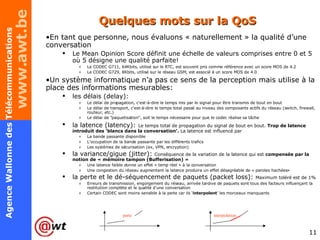 Quelques mots sur la QoS En tant que personne, nous évaluons « naturellement » la qualité d’une conversation Le Mean Opinion Score définit une échelle de valeurs comprises entre 0 et 5 où 5 désigne une qualité parfaite! Le CODEC G711, 64Kbits, utilisé sur le RTC, est souvent pris comme référence avec un score MOS de 4.2 Le CODEC G729, 8Kbits, utilisé sur le réseau GSM, est associé à un score MOS de 4.0 Un système informatique n’a pas ce sens de la perception mais utilise à la place des informations mesurables: les délais (delay):  Le délai de propagation, c'est-à-dire le temps mis par le signal pour être transmis de bout en bout Le délai de transport, c'est-à-dire le temps total passé au niveau des composants actifs du réseau (switch, firewall, routeur, etc.) Le délai de "paquetisation", soit le temps nécessaire pour que le codec réalise sa tâche la latence (latency):   Le temps total de propagation du signal de bout en bout.  Trop de latence introduit des ‘blancs dans la conversation’.  La latence est influencé par La bande passante disponible L’occupation de la bande passante par les différents trafics Les systèmes de sécurisation (ex, VPN, encryption) la variance/gigue (jitter):  Conséquence de la variation de la latence qui est  compensée par la notion de « mémoire tampon (Bufferisation) » Une latence faible donne un effet « temp réel » à la conversation Une congestion du réseau augmentant la latence produira un effet désagréable de « paroles hachées» la perte et le dé-séquencement de paquets (packet loss):  Maximum toléré est de 1% Erreurs de transmission, engorgement du réseau, arrivée tardive de paquets sont tous des facteurs influençant la restitution complète et le qualité d’une conversation Certain CODEC sont moins sensible à la perte car ils ‘ interpolent ’ les morceaux manquants perte interpolation 