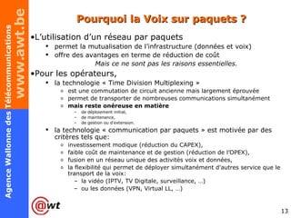 Pourquoi la Voix sur paquets ? L’utilisation d’un réseau par paquets permet la mutualisation de l’infrastructure (données et voix) offre des avantages en terme de réduction de coût Mais ce ne sont pas les raisons essentielles. Pour les opérateurs,  la technologie «  Time Division Multiplexing »  est une commutation de circuit ancienne mais largement éprouvée permet de transporter de nombreuses communications simultanément mais reste onéreuse en matière  de déploiement initial,  de maintenance,  de gestion ou d'extension.  la technologie « communication par paquets » est motivée par des critères tels que: investissement modique (réduction du CAPEX), faible coût de maintenance et de gestion (réduction de l’OPEX), fusion en un réseau unique des activités voix et données, la flexibilité qui permet de déployer simultanément d'autres service que le transport de la voix: la vidéo (IPTV, TV Digitale, surveillance, …) ou les données (VPN, Virtual LL, …) 