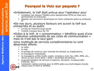 Pourquoi la Voix sur paquets ? Initialement, la VoP était prévue pour l’opérateur pour remplacer ses liaisons TRUNKs entre équipements PSTN car elles sont permanentes et onéreuses  disposer de connexions dynamiques et moins coûteuses grâce au protocole IP De nos jours, plusieurs facteurs ont ouvert la VoP aux entreprises et au public arrivée de l’Internet large bande l’intérêt croissant pour les TIC Grâce à la VoP, le « consommateur » bénéficie aussi d’une « réduction substantielle de ses coûts de communication » mais ce n’est pas le seul gain! Une multitude de services complémentaires lui sont désormais offerts: la vidéo, le chat, le partage de contenus (par exemple les photos) ou d'applications, la messagerie instantanée, la messagerie unifiée (boîte vocale, comptes e-mail, fax, SMS, MMS, etc., réunis au sein d'une seule « boîte » accessible de partout), la personnalisation de services (ringtones, déviation, musique/vidéo d'attente, etc.) l'utilisation mobile (comme pour le GSM) grâce aux technologies d'accès réseau sans fil (WiFi et WiMAX). 