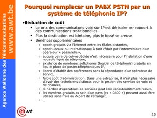 Pourquoi remplacer un PABX PSTN par un système de téléphonie IP? Réduction de coût Le prix des communications voix sur IP est dérisoire par rapport à des communications traditionnelles Plus la destination est lointaine, plus le fossé se creuse Bénéfices supplémentaires appels gratuits via l'Internet entre les filiales distantes, appels locaux ou internationaux à tarif réduit par l'intermédiaire d'un opérateur « passerelle », aucune paire de cuivre dédiée n'est nécessaire pour l'installation d'une nouvelle ligne de téléphone, existence de nombreux softphones (logiciel de téléphonie) gratuits en lieu et place de postes téléphoniques IP, liberté d'établir des conférences sans la dépendance d'un opérateur de service, faible coût d'administration. Dans une entreprise, il n'est plus nécessaire d'avoir des techniciens distincts pour la gestion des services de voix et de données, le nombre d'opérateurs de services peut être considérablement réduit, les numéros gratuits au sein d'un pays (ex « 0800 ») peuvent aussi être utilisés sans frais au départ de l'étranger, … 
