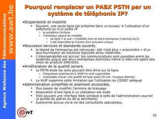 Pourquoi remplacer un PABX PSTN par un système de téléphonie IP? Disponibilité et mobilité Souvent, une seule ligne est présente dans un bureau    l’utilisation d’un softphone ou d’un poste IP  le problème s’éclipse. l’utilisateur gagne en mobilité:  sa ligne « le suit » (mobilité intra et extra entreprise (roaming,vpn)) il est disponible au travers d’un annuaire unique Nouveaux services et standards ouverts. la liberté de l’entreprise est retrouvée: elle n’est plus « prisonnière » d'un seul fournisseur de solutions logicielle et/ou matérielle. L’interopérabilité est accrue: les communications sont possibles entre les systèmes acquis par deux entreprises distinctes même si elles ont opéré des choix de produits différents. Amélioration de la qualité sonore. Le PSTN bride les sons pouvant être émis sur la ligne Fréquences supérieures à 3400 Hz sont supprimées Impossible d’avoir une qualité de type audio CD (ex: musique attente) La VoIP supprime cette limitation par l’utilisation du CODEC adéquat Administration simplifiée et aisément accessible. Plus besoin de modifier l’armoire de brassage Association d’une ligne à un utilisateur est aisée Très souvent une interface Web similaire à celle de l’administration courriel (à portée du patron ou de la secrétaire) Autonomie accrue vis-à-vis des consultants spécialistes. 