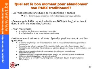 Quel est le bon moment pour abandonner son PABX traditionnel? Un PABX possède une durée de vie d'environ 7 années     si +,  de nombreuses entreprises ne le mettront pas encore aux oubliettes Beaucoup de PABX ont été achetés en 2000 (cfr bug) et arrivent donc à la fin de leurs vies/contrats Pour l’entreprise, le matériel doit être amorti au niveau comptable  Il ne faut plus être lié par un contrat de maintenance Votre moment est venu, si vous répondez positivement à une des questions: le central téléphonique est-il inscrit dans un plan de renouvellement des équipements de l'entreprise? l'entreprise est-elle en expansion? De nouvelles filiales vont-elles être mises en place? l'entreprise est multi-sites. Ne serait-ce pas judicieux d'avoir un réseau de communication voix unique? désire-t-on une gestion financière centralisée des dépenses en matière de télécommunications? l'entreprise souhaite pratiquer le télétravail. N'est-il pas judicieux que les numéros de téléphone des télétravailleurs les suivent partout? pour améliorer la compétitivité, l'entreprise a-t-elle besoin d'outils de communication performants? 