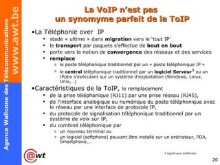 La VoIP n’est pas  un synomyme parfait de la ToIP La Téléphonie over  IP stade « ultime » dans  migration  vers le ‘tout IP’ le  transport  par paquets s’effectue de  bout en bout porte vers la notion de  convergence  des réseaux et des services remplace   le poste téléphonique traditionnel par un « poste téléphonique IP » le  central  téléphonique traditionnel par un  logiciel Serveur 9  ou un IPpbx s'exécutant sur un système d'exploitation (Windows, Linux, Unix,…) Caractéristiques de la ToIP,  le remplacement  de la prise téléphonique (RJ11) par une prise réseau (RJ45), de l'interface analogique ou numérique du poste téléphonique avec le réseau par une interface de protocole IP, du protocole de signalisation téléphonique traditionnel par un système de voix sur IP, du combiné téléphonique par  un nouveau terminal ou  un logiciel (softphone) pouvant être installé sur un ordinateur, PDA, Smartphone,… 9 Appelé aussi SoftSwitch 