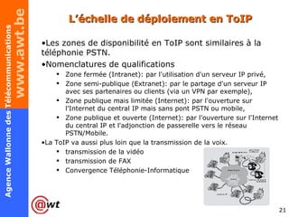 L’échelle de déploiement en ToIP Les zones de disponibilité en ToIP sont similaires à la téléphonie PSTN.  Nomenclatures de qualifications  Zone fermée (Intranet): par l'utilisation d'un serveur IP privé, Zone semi-publique (Extranet): par le partage d'un serveur IP avec ses partenaires ou clients (via un VPN par exemple), Zone publique mais limitée (Internet): par l'ouverture sur l'Internet du central IP mais sans pont PSTN ou mobile, Zone publique et ouverte (Internet): par l'ouverture sur l'Internet du central IP et l'adjonction de passerelle vers le réseau PSTN/Mobile. La ToIP va aussi plus loin que la transmission de la voix.  transmission de la vidéo transmission de FAX Convergence Téléphonie-Informatique 