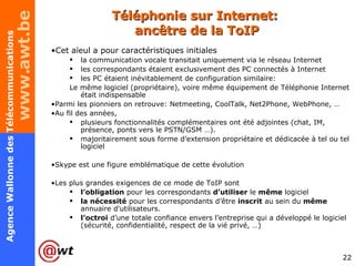 Téléphonie sur Internet:  ancêtre de la ToIP Cet aïeul a pour caractéristiques initiales la communication vocale transitait uniquement via le réseau Internet les correspondants étaient exclusivement des PC connectés à Internet les PC étaient inévitablement de configuration similaire: Le même logiciel (propriétaire), voire même équipement de Téléphonie Internet était indispensable Parmi les pionniers on retrouve: Netmeeting, CoolTalk, Net2Phone, WebPhone, … Au fil des années,  plusieurs fonctionnalités complémentaires ont été adjointes (chat, IM, présence, ponts vers le PSTN/GSM …).  majoritairement sous forme d’extension propriétaire et dédicacée à tel ou tel logiciel Skype est une figure emblématique de cette évolution Les plus grandes exigences de ce mode de ToIP sont  l’obligation  pour les correspondants  d’utiliser  le  même  logiciel  la nécessité  pour les correspondants d’être  inscrit  au sein du  même  annuaire d'utilisateurs. l’octroi  d’une totale confiance envers l’entreprise qui a développé le logiciel (sécurité, confidentialité, respect de la vié privé, …) 