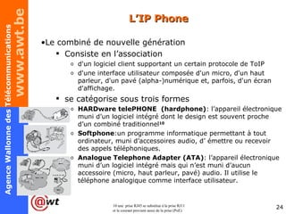 L’IP Phone Le combiné de nouvelle génération  Consiste en l’association d'un logiciel client supportant un certain protocole de ToIP d'une interface utilisateur composée d'un micro, d'un haut parleur, d'un pavé (alpha-)numérique et, parfois, d'un écran d'affichage. se catégorise sous trois formes HARDware telePHONE  (hardphone) : l’appareil électronique muni d’un logiciel intégré dont le design est souvent proche d’un combiné traditionnel 10 Softphone :un programme informatique permettant à tout ordinateur, muni d’accessoires audio, d’ émettre ou recevoir des appels téléphoniques.  Analogue Telephone Adapter (ATA) : l’appareil électronique muni d’un logiciel intégré mais qui n’est muni d’aucun accessoire (micro, haut parleur, pavé) audio. Il utilise le téléphone analogique comme interface utilisateur. 10 une  prise RJ45 se substitue à la prise RJ11 et le courant provient aussi de la prise (PoE) 