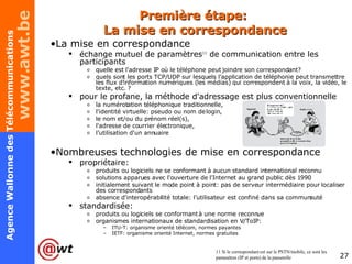 Première étape:  La mise en correspondance La mise en correspondance échange mutuel de paramètres 11  de communication entre les participants quelle est l'adresse IP où le téléphone peut joindre son correspondant? quels sont les ports TCP/UDP sur lesquels l'application de téléphonie peut transmettre les flux d'information numériques (les médias) qui correspondent à la voix, la vidéo, le texte, etc. ? pour le profane, la méthode d'adressage est plus conventionnelle la numérotation téléphonique traditionnelle, l'identité virtuelle: pseudo ou nom de login, le nom et/ou du prénom réel(s), l'adresse de courrier électronique, l’utilisation d'un annuaire Nombreuses technologies de mise en correspondance propriétaire:  produits ou logiciels ne se conformant à aucun standard international reconnu solutions apparues avec l'ouverture de l'Internet au grand public dès 1990 initialement suivant le mode point à point: pas de serveur intermédiaire pour localiser des correspondants absence d'interopérabilité totale: l’utilisateur est confiné dans sa communauté standardisée: produits ou logiciels se conformant à une norme reconnue organismes internationaux de standardisation en V/ToIP:  ITU-T: organisme orienté télécom, normes payantes IETF: organisme orienté Internet, normes gratuites 11 Si le correspondant est sur le PSTN/mobile, ce sont les paramètres (IP et ports) de la passerelle 