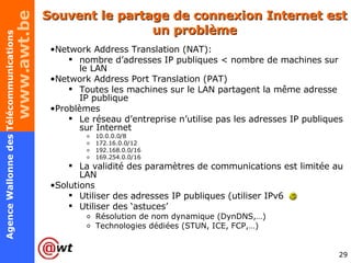 Souvent le partage de connexion Internet est un problème Network Address Translation (NAT):  nombre d’adresses IP publiques < nombre de machines sur le LAN Network Address Port Translation (PAT) Toutes les machines sur le LAN partagent la même adresse IP publique Problèmes Le réseau d’entreprise n’utilise pas les adresses IP publiques sur Internet 10.0.0.0/8 172.16.0.0/12 192.168.0.0/16 169.254.0.0/16  La validité des paramètres de communications est limitée au LAN Solutions Utiliser des adresses IP publiques (utiliser IPv6  ) Utiliser des ‘astuces’ Résolution de nom dynamique (DynDNS,…) Technologies dédiées (STUN, ICE, FCP,…) 