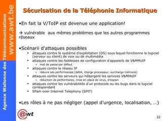 Sécurisation de la Téléphonie Informatique En fait la V/ToIP est devenue une application!    vulnérable  aux mêmes problèmes que les autres programmes réseaux Scénarii d'attaques possibles attaques contre le système d'exploitation (OS) sous lequel fonctionne le logiciel (serveur ou client) de voix ou de multimédia attaques contre les faiblesses de configuration d'appareils de V&MMoIP mot de passe par défaut attaques contre le réseau IP réduire ses performances (débit, charge processeur, surcharge mémoire) attaques contre les serveurs qui hébergent les services V&MMoIP  réduction de performance, mise en place de virus, d’espion attaques contre les vulnérabilités d'un protocole ou les bugs dans le logiciel correspondant SPam over Internet Telephony (SPIT) Les rôles à ne pas négliger (appel d’urgence, localisation, …) 
