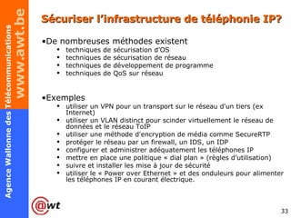 Sécuriser l’infrastructure de téléphonie IP? De nombreuses méthodes existent techniques de sécurisation d’OS techniques de sécurisation de réseau techniques de développement de programme techniques de QoS sur réseau Exemples utiliser un VPN pour un transport sur le réseau d'un tiers (ex Internet) utiliser un VLAN distinct pour scinder virtuellement le réseau de données et le réseau ToIP utiliser une méthode d'encryption de média comme SecureRTP  protéger le réseau par un firewall, un IDS, un IDP configurer et administrer adéquatement les téléphones IP mettre en place une politique « dial plan » (règles d’utilisation) suivre et installer les mise à jour de sécurité utiliser le « Power over Ethernet » et des onduleurs pour alimenter les téléphones IP en courant électrique. 