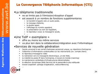 La Convergence Téléphonie Informatique (CTI) La téléphonie traditionnelle   ne se limite pas à l’émission/réception d’appel est associé à un nombre de fonctions supplémentaires le transfert d'appels vers un autre poste, le message d'attente, le double appel, l'affichage du numéro appelant, la présentation du nom de l'appelant, le répondeur vocal, la messagerie vocale, … Une ToIP « exemplaire »  offre au moins les même services va plus loin dans la collaboration/intégration avec l’informatique Services de nouvelle génération l'accès universel à son carnet d'adresses personnel unique, au répertoire d'entreprise l'obtention d'informations contextuelles sur les intervenants (ex: compte client) le répondeur/messagerie vidéo la redirection vers la messagerie électronique, un site Web, la mobilité du poste IP dans l’entreprise, à travers le monde (roaming) la maintenance centralisée d'infrastructures décentralisées la sélection dynamique (Web Service) de la passerelle la plus adéquate travail coopératif: partage d’application, webconférencing … 