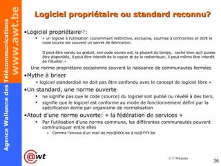 Logiciel propriétaire ou standard reconnu? Logiciel propriétaire 12 : « un logiciel à l'utilisation couramment restrictive, exclusive, soumise à contraintes et dont le code source est souvent un secret de fabrication. Il peut être vendu ou gratuit, son code source est, la plupart du temps,  caché bien qu'il puisse être disponible, il peut être interdit de le copier et de le redistribuer, il peut même être interdit de l'étudier.» Une norme propriétaire occasionne souvent la naissance de communautés fermées Mythe à briser  « logiciel standardisé ne doit pas être confondu avec le concept de logiciel libre » Un standard, une norme ouverte ne signifie pas que le code (source) du logiciel soit publié ou révélé à des tiers,  signifie que le logiciel est conforme au mode de fonctionnement défini par la spécification écrite par organisme de normalisation Atout d’une norme ouverte: « la fédération de services » Par l’utilisation d’une norme commune, les différentes communautés peuvent communiquer entre elles Comme l’envoie d’un mail de moi@XXX.be à toi@YYY.be 12 © Wikipedia 