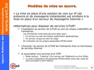Modèles de mise en œuvre. « La mise en place d'une solution de voix sur IP (de présence et de messagerie instantanée) est similaire à la mise en place d'un serveur de messagerie Internet » Alternatives pour disposer de services V/ToIP: l'installation du serveur de V/ToIP au sein du réseau (LAN/DMZ) de l'entreprise. Les entreprises multi-sites peuvent opter pour: Un serveur au sein de chaque implantation géographique Un serveur unique au sein du siège Et l’utilisation de ses propre passerelles PSTN/mobile L’housing 12  du service de V/ToIP de l'entreprise chez un fournisseur de services Internet la souscription aux services d'un ITSP Mode centrex:  l’hosting 13  d’un serveur de Téléphonie ou d’un IPpbx La mise à disposition de passerelle PSTN/mobile (avec des coûts de communication à tarif réduit!) 12 le serveur est la propriété de l’entreprise 13 le serveur est la propriété de l’ITSP, l’entreprise loue le service 