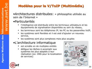 Modèles pour la V/ToIP (Multimédia) Architectures distribuées:  « philosophie utilisée au sein de l'Internet » Particularités l’intelligence est distribuée entre les terminaux utilisateurs et les équipements de signalisation disponibles au sein du réseau, les terminaux sont les téléphones IP, les PC ou les passerelles VoIP, les systèmes sont flexibles et il est aisé d'ajouter un nouveau service, les systèmes sont plus complexes mais plus souples L’architecture informatique  est scindée en de multiples entités  délègue les tâches à accomplir aux  systèmes les plus adaptés à leur  réalisation (ex: DNS pour la localisation  de services) 