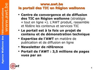 www.awt.be le portail des TIC en Région wallonne Centre de convergence et de diffusion des TIC en Région wallonne  (stratégie « tout en ligne »). L’AWT produit, rassemble et fédère les contenus et services TIC Le portail est à la fois un projet de contenu et de démonstration technique Expertise de l’AWT  en matière de publication et de diffusion en ligne Newsletter de référence Portail de l’AWT : 3,5 millions de pages vues par an 