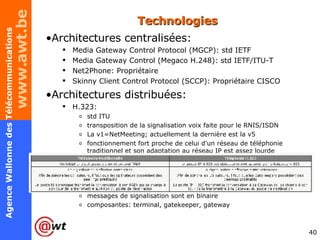 Technologies Architectures centralisées: Media Gateway Control Protocol (MGCP): std IETF Media Gateway Control (Megaco H.248): std IETF/ITU-T Net2Phone: Propriétaire Skinny Client Control Protocol (SCCP): Propriétaire CISCO Architectures distribuées: H.323:  std ITU transposition de la signalisation voix faite pour le RNIS/ISDN La v1=NetMeeting; actuellement la dernière est la v5 fonctionnement fort proche de celui d'un réseau de téléphonie traditionnel et son adaptation au réseau IP est assez lourde messages de signalisation sont en binaire composantes: terminal, gatekeeper, gateway 