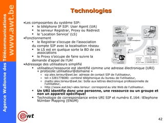 Technologies Les composantes du système SIP: le téléphone IP SIP: User Agent (UA) le serveur Registrar, Proxy ou Redirect le ‘Location Service’ (LS) Fonctionnement le Registrar s’occupe de l’association du compte SIP avec la localisation réseau le LS est en quelque sorte la BD de ces  associations le Proxy s’occupe de faire suivre la  demande d'appel de l’UA! Adressage des utilisateurs simplifié utilisateur/ressource est identifié comme une adresse électronique (URI) « protocole:utilisateur@domaine » sip:alex.terieur@awt.be: adresse de contact SIP de l'utilisateur, tel:+3281778080: combiné téléphonique du bureau de l'utilisateur, mailto:alex.terieur@awt.be: boîte aux lettres électronique professionnelle de l'utilisateur, http://www.awt.be/~alex.terieur: correspond au site Web de l'utilisateur. Un URI identifie donc une personne, une ressource ou un groupe et non un appareil spécifique! Technologie de correspondance entre URI SIP et numéro E.164:  tElephone NUmber Mapping (ENUM) 