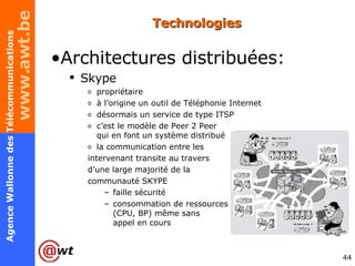 Technologies Architectures distribuées: Skype propriétaire à l’origine un outil de Téléphonie Internet désormais un service de type ITSP c’est le modèle de Peer 2 Peer  qui en font un système distribué la communication entre les  intervenant transite au travers  d’une large majorité de la  communauté SKYPE faille sécurité consommation de ressources (CPU, BP) même sans appel en cours 