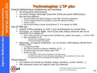 Technologies: L’IP pbx Central téléphonique traditionnel est constitué de composants électroniques une prise Foreign eXchange Subscriber (FXS) par poste téléphonique des services télécom fonction ISDN, SS7,QSIG (fonctions inter-PBX, fonctions utilisateur) norme d’interconnexion EuroISDN, Lucent 5E, National ISDN2, … serveur vocal des fonctionnalités uniques (propriétaires ?)  à la marque du PABX! Un IP PBX est qualifié d'offre classique vs ToIP, il  suit la philosophie du monde telco à l’origine, un ‘simple’ PABX  muni d’une carte réseau ethernet afin de se connecter à un réseau IP pour y être associé à un logiciel client (préférences, gestion des appels,…), norme TAPI 14 pour permettre sur PC l’écoute de la messagerie vocale l’émission/réception des appels désormais, un logiciel ‘embarqué’  sur un serveur informatique (Small Form Factor) avec un logiciel de PABX des cartes d’extension télécom (BA/PRA, E1/T1, …) et évidemment une carte réseau (pour l’IP) ! de plus en plus  un service de ToIP (H.323 initialement, SIP désormais) des DSP pour passer la voix des lignes analogiques vers les postes IP et vice versa un disque dur pour le stockage des messages vocaux Fournisseurs Les majors ont évolué (ex Alcatel, Avaya, Siemens, Lucent, Nortel,...) Des nouveaux venus en Logiciel Libre (ex Asterisk) 14  Telephony Application Programming Interface:  fonction CTI sous MS Windows 