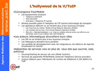 L’hollywood de la V/ToIP Convergence Fixe/Mobile Les équipements évoluent Téléphone GSM/WiFi PDA WiFi/GSM Ordinateur–Téléphone IP hybride Rendue possible grâce à l’adoption de l’IP comme technologie de transport Les opérateurs télécom ne se limitent plus à leur business d’origine Les fixes font du mobile: Mobile Virtual Network Operator (MVNO) Les mobiles font du fixe: Fixe Virtual Network Operator (FVNO) Mot clé: « Désintermédiation »  la  mise en relation directe entre une offre et une demande, sans le jeu coûteux des intermédiaires Les acteurs informatiques diversifient leurs rôles Les ISP ne se limitent plus à leur business d’origine Les hébergeurs étendent leurs portfolio Les sociétés de développement web, les intégrateurs, les éditeurs de logiciels envahissent le marché Adjonction de services voix en plus de  ceux tels que courriel, web, antivirus Housing/Hosting de serveur de voix (Mode Centrex) Services de passerelle PSTN/Mobile (Internet Telephony Service provider) Licence télécom pour l’attribution de numéro de téléphone E.164 dédié à la ToIP 