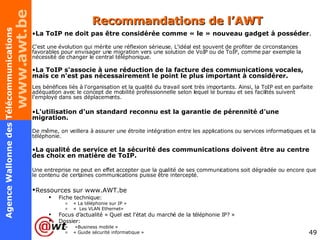 Recommandations de l’AWT La ToIP ne doit pas être considérée comme « le » nouveau gadget à posséder .  C'est une évolution qui mérite une réflexion sérieuse. L'idéal est souvent de profiter de circonstances favorables pour envisager une migration vers une solution de VoIP ou de ToIP, comme par exemple la nécessité de changer le central téléphonique. La ToIP s'associe à une réduction de la facture des communications vocales, mais ce n'est pas nécessairement le point le plus important à considérer.   Les bénéfices liés à l'organisation et la qualité du travail sont très importants. Ainsi, la ToIP est en parfaite adéquation avec le concept de mobilité professionnelle selon lequel le bureau et ses facilités suivent l'employé dans ses déplacements. L'utilisation d'un standard reconnu est la garantie de pérennité d'une migration.   De même, on veillera à assurer une étroite intégration entre les applications ou services informatiques et la téléphonie. La qualité de service et la sécurité des communications doivent être au centre des choix en matière de ToIP.   Une entreprise ne peut en effet accepter que la qualité de ses communications soit dégradée ou encore que le contenu de certaines communications puisse être intercepté.  Ressources sur www.AWT.be   Fiche technique:  «  La téléphonie sur IP » «  Les VLAN Ethernet» Focus d’actualité « Quel est l'état du marché de la téléphonie IP? » Dossier:   «Business mobile » « Guide sécurité informatique » 