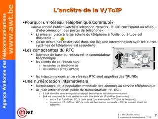 L’ancêtre de la V/ToIP Pourquoi un Réseau Téléphonique Commuté? «Aussi appelé Public Switched Telephone Network, le RTC correspond au réseau d’interconnexion  des postes de téléphone» La mise en place à large échelle du téléphone à ficelle 2  ou à tube est discutable … On ne désire pas rester isolé dans son île; une interconnexion avec les autres systèmes de téléphonie est essentielle Les composantes du RTC la brique de base du réseau est le commutateur  téléphonique les clients de ce réseau sont  les postes de téléphone ou  les centraux privés s(PABX) les interconnexions entre réseaux RTC sont appelées des TRUNKs Une numérotation internationale la croissance de la population mondiale des abonnés au service téléphonique un plan international 3  public de numérotation: l'E.164 . E.164 identifie sans ambiguïté un usager des services de télécommunication 164 est composé de trois parties formant une série de 15 chiffres (maximum) entre 2 et 3 chiffres: CC, le code pays (par exemple le "32" pour la Belgique), maximum 12 chiffres: NDC, le code de destination nationale et SN, le numéro direct de l'abonné. 2  © 1667, Robert Hooke 3  organisme de standardisation ITU-T 